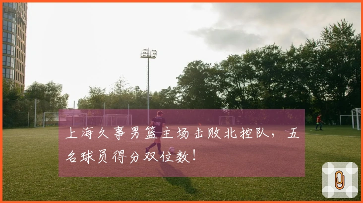 上海久事男篮主场击败北控队，五名球员得分双位数！