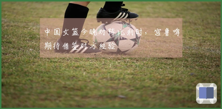 中国女篮今晚对阵比利时，宫鲁鸣期待借鉴对方经验