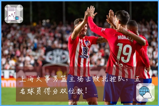 上海久事男篮主场击败北控队，五名球员得分双位数！