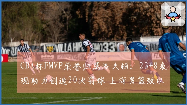 CBA杯FMVP荣誉归属洛夫顿：23+8表现助力创造20次罚球 上海男篮致以祝贺