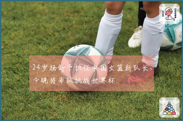 24岁杨舒予担任中国女篮新队长，今晚将率队挑战世界杯