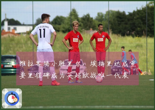 维拉客场小胜里尔，埃梅里达成重要里程碑成为英超欧战唯一代表