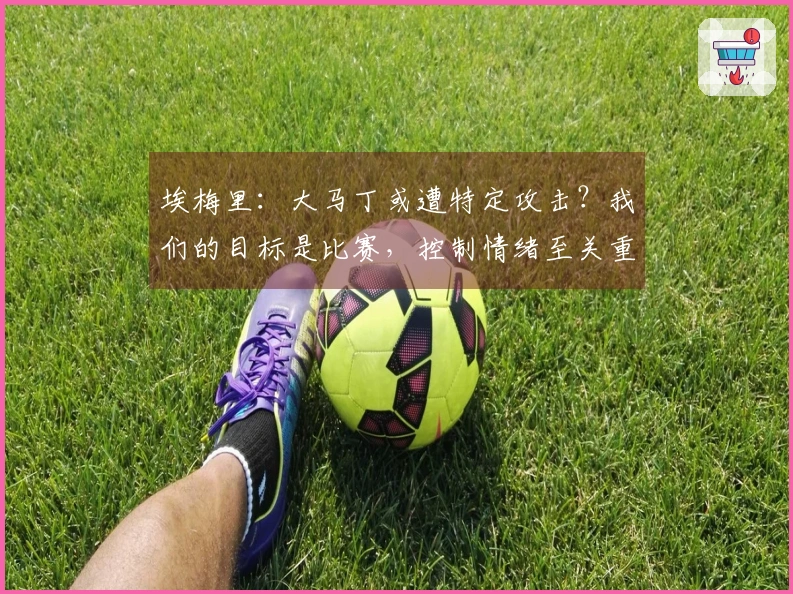 埃梅里：大马丁或遭特定攻击？我们的目标是比赛，控制情绪至关重要