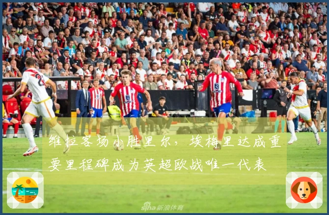 维拉客场小胜里尔，埃梅里达成重要里程碑成为英超欧战唯一代表