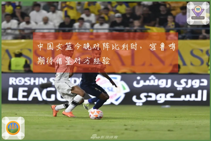 中国女篮今晚对阵比利时，宫鲁鸣期待借鉴对方经验