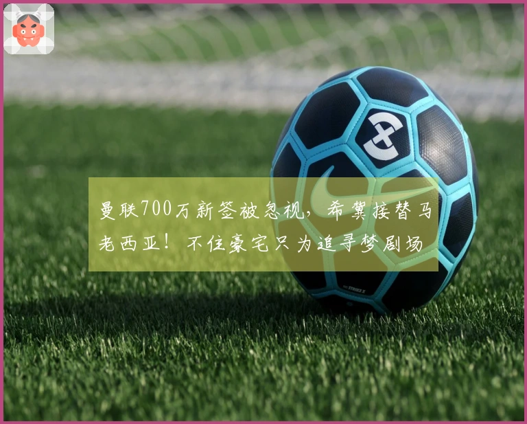 曼联700万新签被忽视，希冀接替马老西亚！不住豪宅只为追寻梦剧场