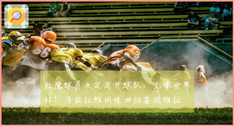 红魔球员决定离开球队，无缘世界杯！马兹拉维训练回归备战维拉