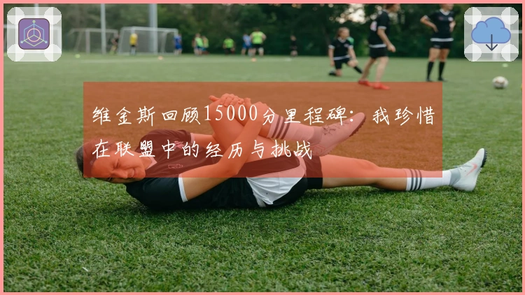 维金斯回顾15000分里程碑：我珍惜在联盟中的经历与挑战