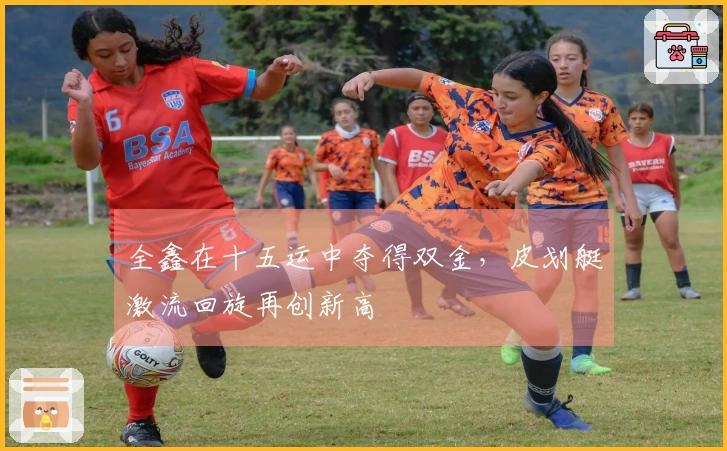 全鑫在十五运中夺得双金，皮划艇激流回旋再创新高