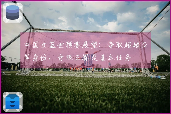 中国女篮世预赛展望：争取超越亚军身份，晋级正赛是基本任务