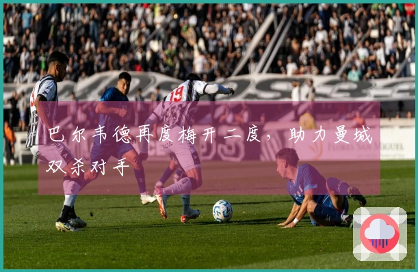 巴尔韦德再度梅开二度，助力曼城双杀对手
