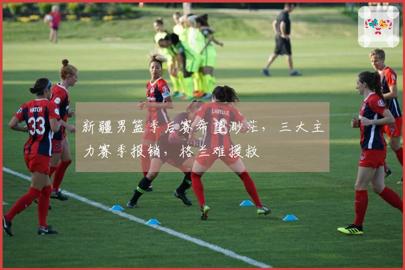 新疆男篮季后赛希望渺茫，三大主力赛季报销，格兰难援救