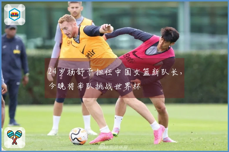 24岁杨舒予担任中国女篮新队长，今晚将率队挑战世界杯