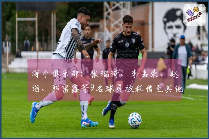 海牛俱乐部：张瑞琦、李嘉荣、赵诣、郭富鑫等9名球员被租借至其他球队