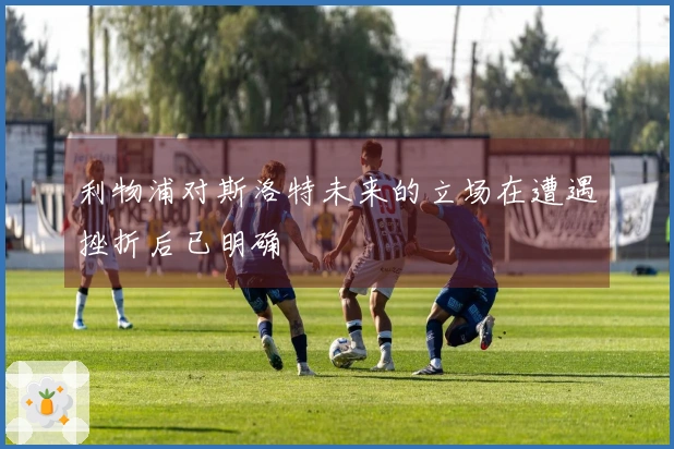 利物浦对斯洛特未来的立场在遭遇挫折后已明确