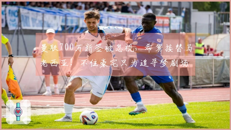 曼联700万新签被忽视，希冀接替马老西亚！不住豪宅只为追寻梦剧场