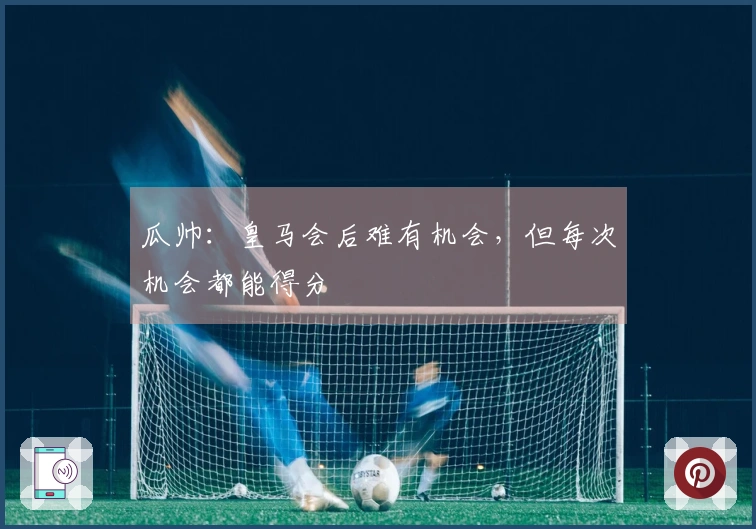 瓜帅：皇马会后难有机会，但每次机会都能得分