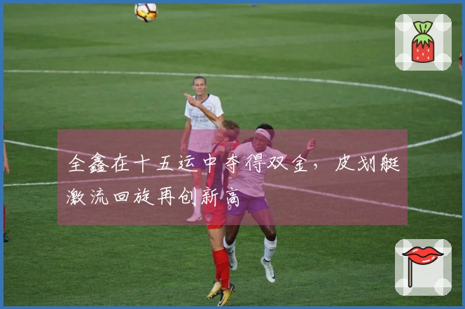 全鑫在十五运中夺得双金，皮划艇激流回旋再创新高